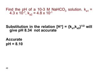 48
Find the pH of a 10-3 M NaHCO3 solution. ka1 =
4.3 x 10-7, ka2 = 4.8 x 10-1
Substitution in the relation [H+] = {ka1ka2}1/2 will
give pH 8.34 not accurate
Accurate
pH = 8.10
 