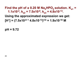 49
Find the pH of a 0.20 M Na2HPO4 solution. Ka1 =
1.1x10-2, ka2 = 7.5x10-8, ka3 = 4.8x10-13.
Using the approximated expression we get:
[H+] = (7.5x10-8 * 4.8x10-13)1/2 = 1.9x10-10 M
pH = 9.72
 