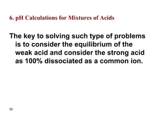 50
6. pH Calculations for Mixtures of Acids
The key to solving such type of problems
is to consider the equilibrium of the
weak acid and consider the strong acid
as 100% dissociated as a common ion.
 