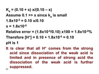 53
Ka = (0.10 + x) x/(0.10 – x)
Assume 0.1 >> x since ka is small
1.8x10-5 = 0.10 x/0.10
x = 1.8x10-5
Relative error = (1.8x10-5/0.10) x100 = 1.8x10-2%
Therefore [H+] = 0.10 + 1.8x10-5 = 0.10
pH is 1
It is clear that all H+ comes from the strong
acid since dissociation of the weak acid is
limited and in presence of strong acid the
dissociation of the weak acid is further
suppressed.
 