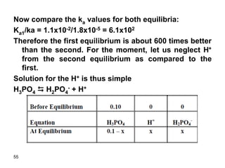 55
Now compare the ka values for both equilibria:
Ka1/ka = 1.1x10-2/1.8x10-5 = 6.1x102
Therefore the first equilibrium is about 600 times better
than the second. For the moment, let us neglect H+
from the second equilibrium as compared to the
first.
Solution for the H+ is thus simple
H3PO4 D H2PO4
- + H+
 