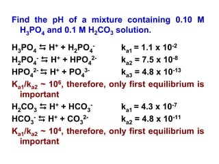 Find the pH of a mixture containing 0.10 M
H3PO4 and 0.1 M H2CO3 solution.
H3PO4 D H+ + H2PO4
- ka1 = 1.1 x 10-2
H2PO4
- D H+ + HPO4
2- ka2 = 7.5 x 10-8
HPO4
2- D H+ + PO4
3- ka3 = 4.8 x 10-13
Ka1/ka2 ~ 106, therefore, only first equilibrium is
important
H2CO3 D H+ + HCO3
- ka1 = 4.3 x 10-7
HCO3
- D H+ + CO3
2- ka2 = 4.8 x 10-11
Ka1/ka2 ~ 104, therefore, only first equilibrium is
important
 