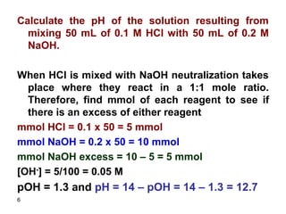 6
Calculate the pH of the solution resulting from
mixing 50 mL of 0.1 M HCl with 50 mL of 0.2 M
NaOH.
When HCl is mixed with NaOH neutralization takes
place where they react in a 1:1 mole ratio.
Therefore, find mmol of each reagent to see if
there is an excess of either reagent
mmol HCl = 0.1 x 50 = 5 mmol
mmol NaOH = 0.2 x 50 = 10 mmol
mmol NaOH excess = 10 – 5 = 5 mmol
[OH-] = 5/100 = 0.05 M
pOH = 1.3 and pH = 14 – pOH = 14 – 1.3 = 12.7
 