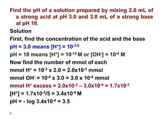 7
Find the pH of a solution prepared by mixing 2.0 mL of
a strong acid at pH 3.0 and 3.0 mL of a strong base
at pH 10.
Solution
First, find the concentration of the acid and the base
pH = 3.0 means [H+] = 10-3.0
pH = 10 means [H+] = 10-10 M or [OH-] = 10-4 M
Now find the number of mmol of each
mmol H+ = 10-3 x 2.0 = 2.0x10-3 mmol
mmol OH- = 10-4 x 3.0 = 3.0 x 10-4 mmol
mmol H+ excess = 2.0x10-3 – 3.0x10-4 = 1.7x10-3
[H+] = 1.7x10-3/5 = 3.4x10-4 M
pH = - log 3.4x10-4 = 3.5
 