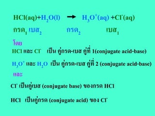 HCl(aq)+H2O(l)      H3O+(aq) +Cl-(aq)
 กรด1 เบส2      กรด2        เบส1
 โดย
HCl และ Cl- เปน คูกรด-เบส คูที่ 1(conjugate acid-base)
H3O+ และ H2O เปน คูกรด-เบส คูที่ 2 (conjugate acid-base)
 และ
Cl- เปนคูเบส (conjugate base) ของกรด HCl
HCl เปนคูกรด (conjugate acid) ของ Cl-
 