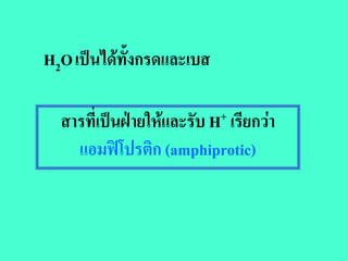 H2O เปนไดทั้งกรดและเบส

  สารที่เปนฝายใหและรับ H+ เรียกวา
    แอมฟโปรตก (amphiprotic)
             ิ
 