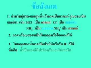 ขอสังเกต
1. สําหรับคูกรด-เบสคูหนึ่ง ถากรดเปนกรดแก คูเบสจะเปน
เบสออน เชน HCl เปน กรดแก Cl- เปน เบสออน
               NH3 เปน เบสออน NH4+ เปน กรดแก
 2. กรดหรือเบสอาจเปนโมเลกุลหรือไอออนก็ได
 3. โมเลกุลของน้ําอาจเปนฝายใหหรือรับ H+ ก็ได
 นั่นคือ น้ําเปนแอมฟโปรติกหรือแอมโฟเทอริก
 