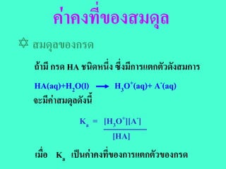 คาคงที่ของสมดุล
 สมดุลของกรด
  ถามี กรด HA ชนิดหนึ่ง ซึ่งมีการแตกตัวดังสมการ
  HA(aq)+H2O(l)         H3O+(aq)+ A-(aq)
  จะมีคาสมดุลดังนี้
                Ka = [H3O+][A-]
                       [HA]
   เมื่อ Ka เปนคาคงทีของการแตกตัวของกรด
                       ่
 