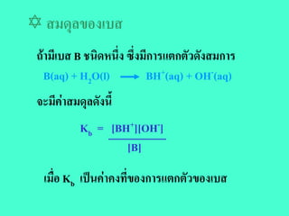  สมดุลของเบส
 ถามีเบส B ชนิดหนึ่ง ซึ่งมีการแตกตัวดังสมการ
   B(aq) + H2O(l)          BH+(aq) + OH-(aq)
 จะมีคาสมดุลดังนี้
           Kb = [BH+][OH-]
                   [B]
  เมื่อ Kb เปนคาคงที่ของการแตกตัวของเบส
 