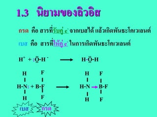 1.3 นิยามของลิวอิส
กรด คือ สารที่รับคู e- จากเบสได แลวเกิดพันธะโคเวเลนต
เบส คือ สารที่ใหคู e- ในการเกิดพันธะโคเวเลนต
H ..   ..
  + + :O-H -                   ..
                            H-O-H
                               ..
  H       F                  H F
H-N: + B-F               H-N B-F
  H      F                H F
 เบส กรด
 