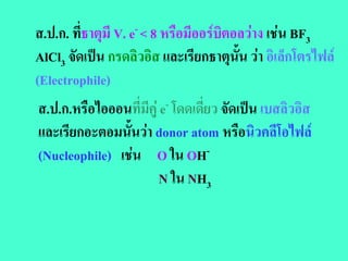 ส.ป.ก. ที่ธาตุมี V. e- < 8 หรือมีออรบิตอลวาง เชน BF3
AlCl3 จัดเปน กรดลิวอิส และเรียกธาตุนั้น วา อิเล็กโตรไฟล
(Electrophile)
ส.ป.ก.หรือไอออนที่มีคู e- โดดเดยว จัดเปน เบสลิวอิส
                                ี่
และเรียกอะตอมนั้นวา donor atom หรือนิวคลีโอไฟล
(Nucleophile) เชน O ใน OH-
                        N ใน NH3
 