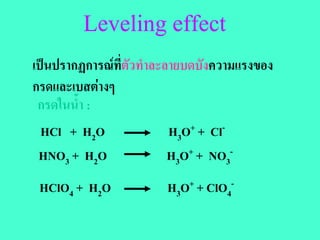 Leveling effect
เปนปรากฏการณที่ตัวทําละลายบดบังความแรงของ
กรดและเบสตางๆ
 กรดในน้ํา :
  HCl + H2O               H3O+ + Cl-
 HNO3 + H2O               H3O+ + NO3-
 HClO4 + H2O            H3O+ + ClO4-
 