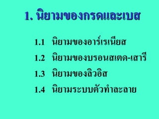 1. นิยามของกรดและเบส
 1.1   นิยามของอารเรเนียส
 1.2   นิยามของบรอนสเตด-เสารี
 1.3   นิยามของลิวอิส
 1.4   นิยามระบบตัวทําละลาย
 