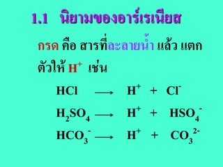 1.1 นิยามของอารเรเนียส
 กรด คือ สารที่ละลายน้ํา แลว แตก
 ตัวให H + เชน

     HCl          H+ + Cl-

     H2SO4        H+ + HSO -
                                 4
     HCO3   -     H+ + CO 2-
                               3
 