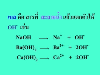 เบส คือ สารที่ ละลายน้ํา แลวแตกตัวให
OH - เชน

   NaOH            Na  + + OH-

   Ba(OH)2         Ba  2+ + 2OH-

   Ca(OH)2         Ca  2+ + 2OH-
 