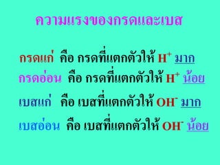 ความแรงของกรดและเบส
กรดแก  คือ กรดที่แตกตัวให H + มาก

กรดออน คือ กรดที่แตกตัวให H + นอย

เบสแก คือ เบสที่แตกตัวให OH - มาก

เบสออน คือ เบสที่แตกตัวให OH  - นอย
 