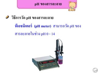 พีเอชมิเตอร์ (pH meter) สามารถวัด pH ของ
สารละลายในช่วง pH 0 - 14
pH ของสารละลาย
วิธีการวัด pH ของสารละลาย
 
