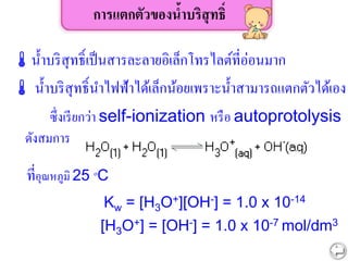 การแตกตัวของน้าบริสุทธิ์
น้าบริสุทธิ์เป็นสารละลายอิเล็กโทรไลต์ที่อ่อนมาก
 น้าบริสุทธิ์นาไฟฟ้าได้เล็กน้อยเพราะน้าสามารถแตกตัวได้เอง
ซึ่งเรียกว่า self-ionization หรือ autoprotolysis
ดังสมการ
ที่อุณหภูมิ 25 oC
Kw = [H3O+][OH-] = 1.0 x 10-14
[H3O+] = [OH-] = 1.0 x 10-7 mol/dm3
 