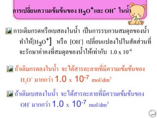 การเปลี่ยนความเข้มข้นของ H3O+และ OH- ในน้า
การเติมกรดหรือเบสลงในน้า เป็นการรบกวนสมดุลของน้า
ทาให้[H3O+] หรือ [OH-] เปลี่ยนแปลงไปในสัดส่วนที่
จะรักษาค่าคงที่สมดุลของน้าให้เท่ากับ 1.0 x 10-4
ถ้าเติมกรดลงในน้า จะได้สารละลายที่มีความเข้มข้นของ
H3O+ มากกว่า 1.0 x 10-7 mol/dm3
ถ้าเติมเบสลงในน้า จะได้สารละลายที่มีความเข้มข้นของ
OH- มากกว่า 1.0 x 10-7 mol/dm3
 
