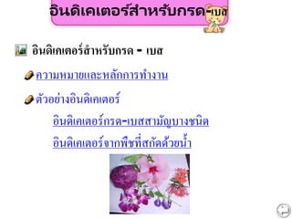 อินดิเคเตอร ์สำหรับกรด-เบส
ความหมายและหลักการทางาน
อินดิเคเตอร์สาหรับกรด - เบส
ตัวอย่างอินดิเคเตอร์
อินดิเคเตอร์กรด-เบสสามัญบางชนิด
อินดิเคเตอร์จากพืชที่สกัดด้วยน้า
 