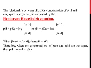 The relationship between pH, pKa, concentration of acid and
conjugate base (or salt) is expressed by the
Henderson-Hasselbalch equation,
[base] [salt]
pH = pKa + log ––––– or pH = pKa + log –––––
[acid] [acid]
When [base] = [acid]; then pH = pKa
Therefore, when the concentrations of base and acid are the same,
then pH is equal to pKa.
The Effect of Salt upon the Dissociation
 