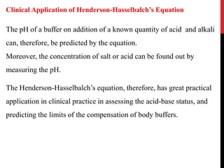 The pH of a buffer on addition of a known quantity of acid and alkali
can, therefore, be predicted by the equation.
Moreover, the concentration of salt or acid can be found out by
measuring the pH.
The Henderson-Hasselbalch’s equation, therefore, has great practical
application in clinical practice in assessing the acid-base status, and
predicting the limits of the compensation of body buffers.
Clinical Application of Henderson-Hasselbalch’s Equation
 
