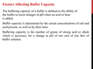 The buffering capacity of a buffer is defined as the ability of
the buffer to resist changes in pH when an acid or base
is added.
Buffer capacity is determined by the actual concentrations of salt and
acid present, as well as by their ratio.
Buffering capacity is the number of grams of strong acid or alkali
which is necessary for a change in pH of one unit of one liter of
buffer solution.
Factors Affecting Buffer Capacity
 