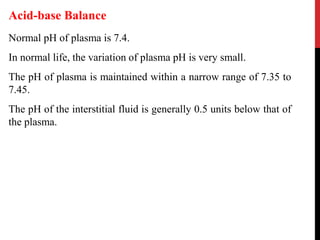 Normal pH of plasma is 7.4.
In normal life, the variation of plasma pH is very small.
The pH of plasma is maintained within a narrow range of 7.35 to
7.45.
The pH of the interstitial fluid is generally 0.5 units below that of
the plasma.
Acid-base Balance
 