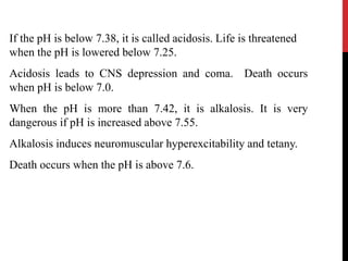If the pH is below 7.38, it is called acidosis. Life is threatened
when the pH is lowered below 7.25.
Acidosis leads to CNS depression and coma. Death occurs
when pH is below 7.0.
When the pH is more than 7.42, it is alkalosis. It is very
dangerous if pH is increased above 7.55.
Alkalosis induces neuromuscular hyperexcitability and tetany.
Death occurs when the pH is above 7.6.
 
