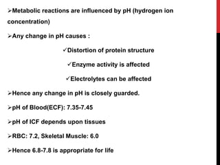 Metabolic reactions are influenced by pH (hydrogen ion
concentration)
Any change in pH causes :
Distortion of protein structure
Enzyme activity is affected
Electrolytes can be affected
Hence any change in pH is closely guarded.
pH of Blood(ECF): 7.35-7.45
pH of ICF depends upon tissues
RBC: 7.2, Skeletal Muscle: 6.0
Hence 6.8-7.8 is appropriate for life
 