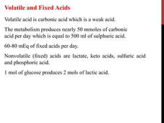 Volatile acid is carbonic acid which is a weak acid.
The metabolism produces nearly 50 mmoles of carbonic
acid per day which is equal to 500 ml of sulphuric acid.
60-80 mEq of fixed acids per day.
Nonvolatile (fixed) acids are lactate, keto acids, sulfuric acid
and phosphoric acid.
1 mol of glucose produces 2 mols of lactic acid.
Volatile and Fixed Acids
 