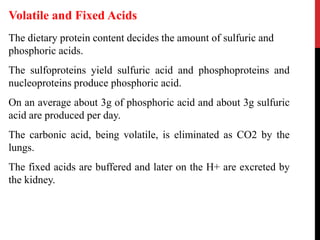 The dietary protein content decides the amount of sulfuric and
phosphoric acids.
The sulfoproteins yield sulfuric acid and phosphoproteins and
nucleoproteins produce phosphoric acid.
On an average about 3g of phosphoric acid and about 3g sulfuric
acid are produced per day.
The carbonic acid, being volatile, is eliminated as CO2 by the
lungs.
The fixed acids are buffered and later on the H+ are excreted by
the kidney.
Volatile and Fixed Acids
 