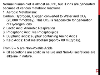 22
Normal human diet is almost neutral, but H ions are generated
because of various metabolic reactions.
1. Aerobic Metabolism:
Carbon, Hydrogen, Oxygen converted to Water and CO2
(20,000 mmol/day). This CO2 is responsible for generation
of Hydrogen ions
2. Lactic Acid: Anerobic Respiration
3. Phosphoric Acid: via Phospholipids
4. Sulphuric acids: sulphur containing Amino Acids
5. Keto Acids: lipid metabolism (approx 80 mEq/day).
From 2 – 5 are Non-Volatile Acids
 GI secretions are acidic in nature and Non-GI secretions are
alkaline in nature.
 