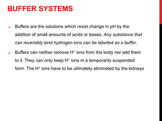  Buffers are the solutions which resist change in pH by the
addition of small amounts of acids or bases. Any substance that
can reversibly bind hydrogen ions can be labelled as a buffer.
 Buffers can neither remove H+ ions from the body nor add them
to it. They can only keep H+ ions in a temporarily suspended
form. The H+ ions have to be ultimately eliminated by the kidneys
BUFFER SYSTEMS
 