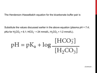 The Henderson–Hasselbalch equation for the bicarbonate buffer pair is
Substitute the values discussed earlier in the above equation (plasma pH = 7.4;
pKa for H2CO3 = 6.1; HCO3
– = 24 mmol/L; H2CO3 = 1.2 mmol/L).
(Continued…
 