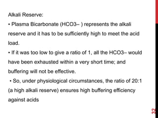 32
Alkali Reserve:
▪ Plasma Bicarbonate (HCO3– ) represents the alkali
reserve and it has to be sufficiently high to meet the acid
load.
▪ If it was too low to give a ratio of 1, all the HCO3– would
have been exhausted within a very short time; and
buffering will not be effective.
▪ So, under physiological circumstances, the ratio of 20:1
(a high alkali reserve) ensures high buffering efficiency
against acids
 