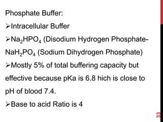 33
Phosphate Buffer:
Intracellular Buffer
Na2HPO4 (Disodium Hydrogen Phosphate-
NaH2PO4 (Sodium Dihydrogen Phosphate)
Mostly 5% of total buffering capacity but
effective because pKa is 6.8 hich is close to
pH of blood 7.4.
Base to acid Ratio is 4
 