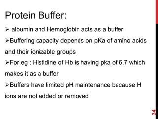 34
Protein Buffer:
 albumin and Hemoglobin acts as a buffer
Buffering capacity depends on pKa of amino acids
and their ionizable groups
For eg : Histidine of Hb is having pka of 6.7 which
makes it as a buffer
Buffers have limited pH maintenance because H
ions are not added or removed
 