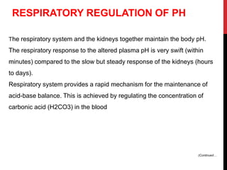 The respiratory system and the kidneys together maintain the body pH.
The respiratory response to the altered plasma pH is very swift (within
minutes) compared to the slow but steady response of the kidneys (hours
to days).
Respiratory system provides a rapid mechanism for the maintenance of
acid-base balance. This is achieved by regulating the concentration of
carbonic acid (H2CO3) in the blood
RESPIRATORY REGULATION OF PH
(Continued…
 