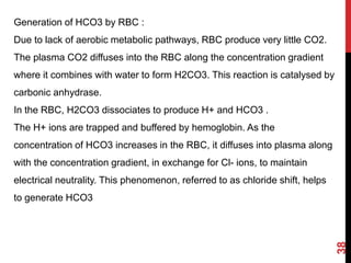 38
Generation of HCO3 by RBC :
Due to lack of aerobic metabolic pathways, RBC produce very little CO2.
The plasma CO2 diffuses into the RBC along the concentration gradient
where it combines with water to form H2CO3. This reaction is catalysed by
carbonic anhydrase.
In the RBC, H2CO3 dissociates to produce H+ and HCO3 .
The H+ ions are trapped and buffered by hemoglobin. As the
concentration of HCO3 increases in the RBC, it diffuses into plasma along
with the concentration gradient, in exchange for Cl- ions, to maintain
electrical neutrality. This phenomenon, referred to as chloride shift, helps
to generate HCO3
 