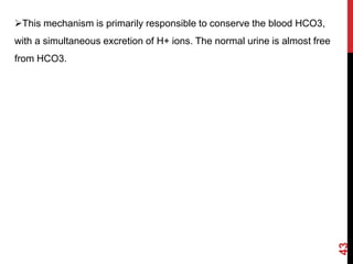This mechanism is primarily responsible to conserve the blood HCO3,
with a simultaneous excretion of H+ ions. The normal urine is almost free
from HCO3.
43
 
