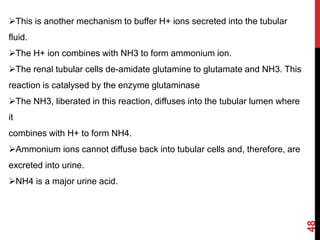 48
This is another mechanism to buffer H+ ions secreted into the tubular
fluid.
The H+ ion combines with NH3 to form ammonium ion.
The renal tubular cells de-amidate glutamine to glutamate and NH3. This
reaction is catalysed by the enzyme glutaminase
The NH3, liberated in this reaction, diffuses into the tubular lumen where
it
combines with H+ to form NH4.
Ammonium ions cannot diffuse back into tubular cells and, therefore, are
excreted into urine.
NH4 is a major urine acid.
 