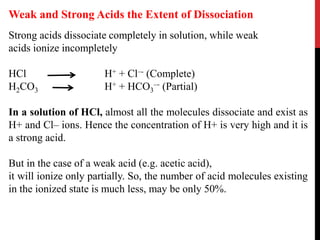 Strong acids dissociate completely in solution, while weak
acids ionize incompletely
HCl H+ + Cl–- (Complete)
H2CO3 H+ + HCO3
–- (Partial)
In a solution of HCl, almost all the molecules dissociate and exist as
H+ and Cl– ions. Hence the concentration of H+ is very high and it is
a strong acid.
But in the case of a weak acid (e.g. acetic acid),
it will ionize only partially. So, the number of acid molecules existing
in the ionized state is much less, may be only 50%.
Weak and Strong Acids the Extent of Dissociation
 
