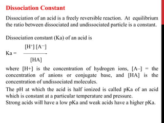 Dissociation of an acid is a freely reversible reaction. At equilibrium
the ratio between dissociated and undissociated particle is a constant.
Dissociation constant (Ka) of an acid is
[H+] [A–-]
Ka = ––––––––-
[HA]
where [H+] is the concentration of hydrogen ions, [A–] = the
concentration of anions or conjugate base, and [HA] is the
concentration of undissociated molecules.
The pH at which the acid is half ionized is called pKa of an acid
which is constant at a particular temperature and pressure.
Strong acids will have a low pKa and weak acids have a higher pKa.
Dissociation Constant
 