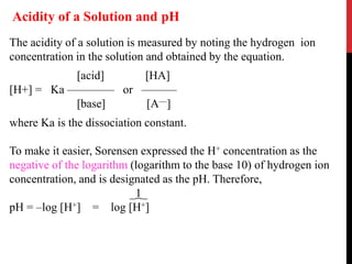 The acidity of a solution is measured by noting the hydrogen ion
concentration in the solution and obtained by the equation.
[acid] [HA]
[H+] = Ka –––––––– or ––––––
[base] [A––]
where Ka is the dissociation constant.
To make it easier, Sorensen expressed the H+ concentration as the
negative of the logarithm (logarithm to the base 10) of hydrogen ion
concentration, and is designated as the pH. Therefore,
_1_
pH = –log [H+] = log [H+]
Acidity of a Solution and pH
 