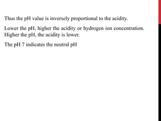 Thus the pH value is inversely proportional to the acidity.
Lower the pH, higher the acidity or hydrogen ion concentration.
Higher the pH, the acidity is lower.
The pH 7 indicates the neutral pH
 
