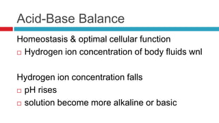 Acid-Base BalanceHomeostasis & optimal cellular functionHydrogen ion concentration of body fluids wnlHydrogen ion concentration fallspH risessolution become more alkaline or basic