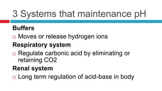 3 Systems that maintenance pHBuffersMoves or release hydrogen ionsRespiratory systemRegulate carbonic acid by eliminating or retaining CO2Renal systemLong term regulation of acid-base in bodyABG Interpretation:  1st StepDetermine if the pH represents acidosis or alkalosis or is perfectly normal