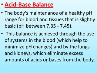 • Acid-Base Balance
• The body's maintenance of a healthy pH
range for blood and tissues that is slightly
basic (pH between 7.35 - 7.45).
• This balance is achieved through the use
of systems in the blood (which help to
minimize pH changes) and by the lungs
and kidneys, which eliminate excess
amounts of acids or bases from the body.
 