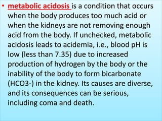 • metabolic acidosis is a condition that occurs
when the body produces too much acid or
when the kidneys are not removing enough
acid from the body. If unchecked, metabolic
acidosis leads to acidemia, i.e., blood pH is
low (less than 7.35) due to increased
production of hydrogen by the body or the
inability of the body to form bicarbonate
(HCO3-) in the kidney. Its causes are diverse,
and its consequences can be serious,
including coma and death.
 